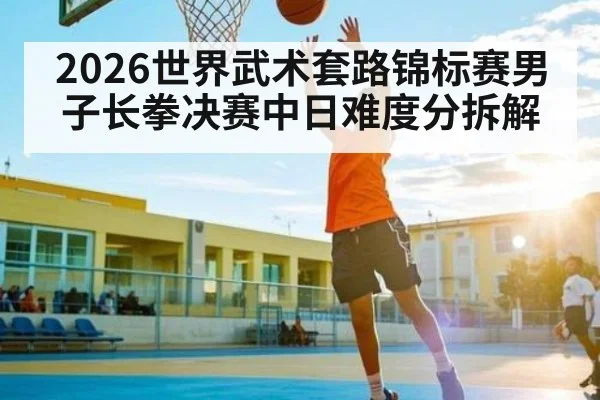 2026世界武术套路锦标赛男子长拳决赛中日难度分拆解